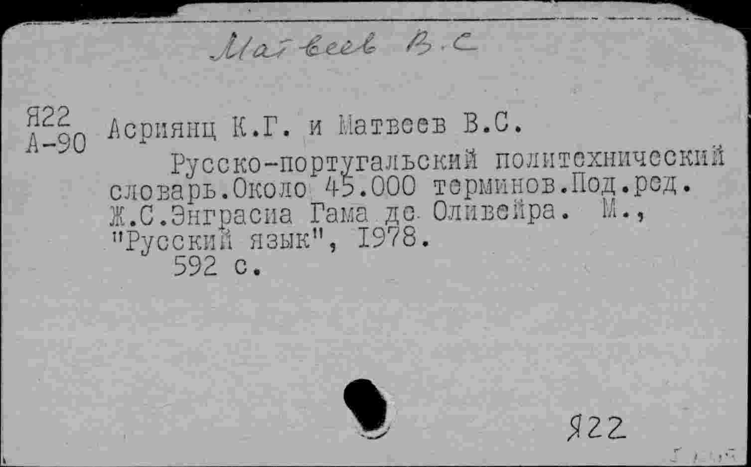 ﻿
£>■£-
Я22
А-90
Асриянц К.Г. и Матвеев В.С.
Ру с с ко —по р туга л ь с кий поли т охничес кий словарь.Около 45.000 терминов.Под.ред. Ж.С.Энграсиа Гама де- Оливейра. М., "Русский язык", 1978.
592 с.
